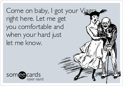 Come on baby, I got your Viagra
right here. Let me get
you comfortable and
when your hard just
let me know. 
