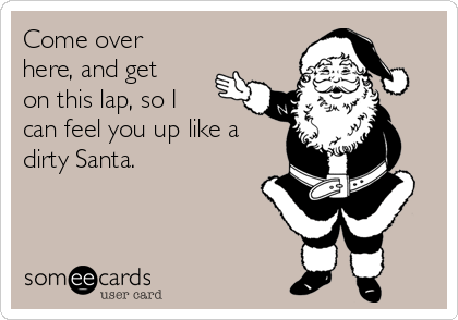Come over
here, and get
on this lap, so I
can feel you up like a
dirty Santa.