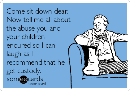 Come sit down dear.
Now tell me all about
the abuse you and
your children
endured so I can
laugh as I
recommend that he
get custody.