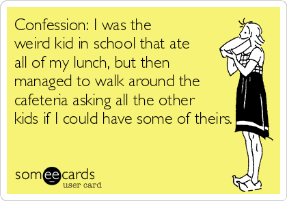Confession: I was the
weird kid in school that ate
all of my lunch, but then
managed to walk around the
cafeteria asking all the other
kids if I could have some of theirs.