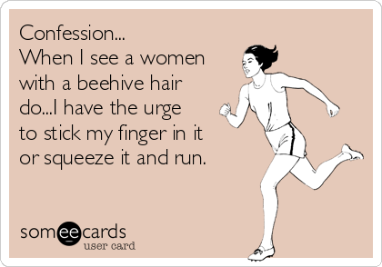 Confession...
When I see a women
with a beehive hair
do...I have the urge
to stick my finger in it   
or squeeze it and run.