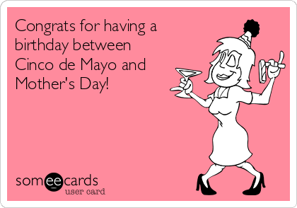 Congrats for having a
birthday between 
Cinco de Mayo and
Mother's Day!