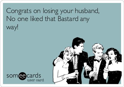 Congrats on losing your husband,
No one liked that Bastard any
way!