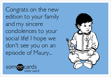Congrats on the new
edition to your family
and my sincere
condolences to your
social life! I hope we
don't see you on an
episode of Maury...