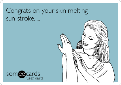 Congrats on your skin melting
sun stroke.....