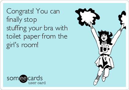 Congrats! You can
finally stop
stuffing your bra with
toilet paper from the
girl's room!