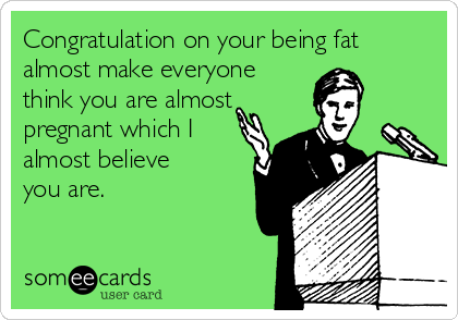 Congratulation on your being fat
almost make everyone 
think you are almost
pregnant which I
almost believe
you are.
