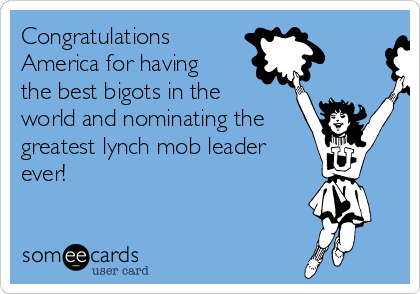 Congratulations
America for having
the best bigots in the
world and nominating the 
greatest lynch mob leader
ever!