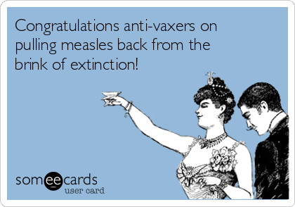 Congratulations anti-vaxers on
pulling measles back from the
brink of extinction! 