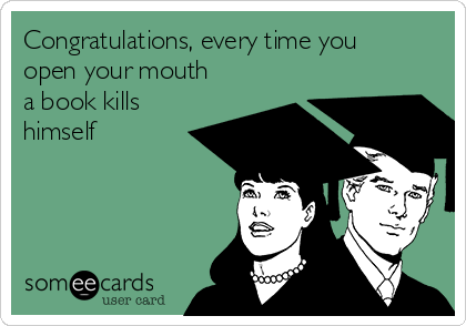 Congratulations, every time you
open your mouth
a book kills
himself