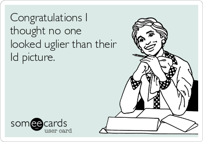 Congratulations I
thought no one
looked uglier than their
Id picture.
