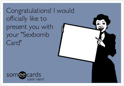 Congratulations! I would
officially like to
present you with
your "Sexbomb
Card"
