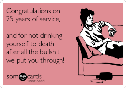 Congratulations on 
25 years of service,

and for not drinking
yourself to death
after all the bullshit
we put you through!