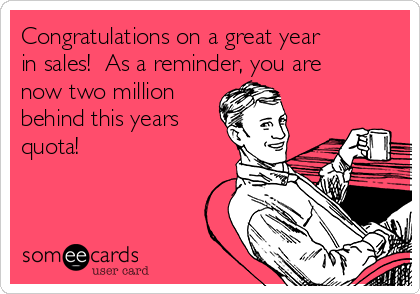 Congratulations on a great year
in sales!  As a reminder, you are
now two million
behind this years
quota!