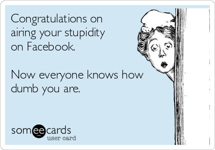 Congratulations on
airing your stupidity
on Facebook. 

Now everyone knows how
dumb you are. 