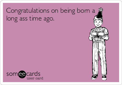 Congratulations on being born a
long ass time ago. 

