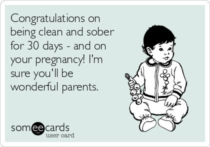 Congratulations on
being clean and sober
for 30 days - and on
your pregnancy! I'm
sure you'll be
wonderful parents.