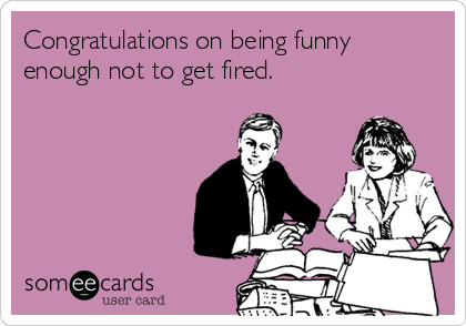 Congratulations on being funny
enough not to get fired.