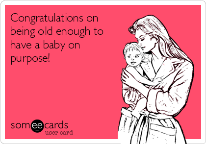 Congratulations on
being old enough to
have a baby on
purpose!