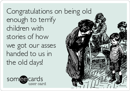 Congratulations on being old
enough to terrify
children with
stories of how
we got our asses
handed to us in
the old days!