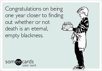 Congratulations on being
one year closer to finding
out whether or not 
death is an eternal,
empty blackness.
