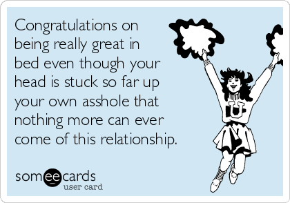 Congratulations on
being really great in
bed even though your
head is stuck so far up
your own asshole that
nothing more can ever
come of this relationship.