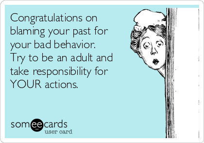 Congratulations on
blaming your past for
your bad behavior.
Try to be an adult and
take responsibility for
YOUR actions. 