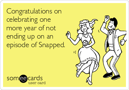 Congratulations on
celebrating one
more year of not
ending up on an
episode of Snapped.