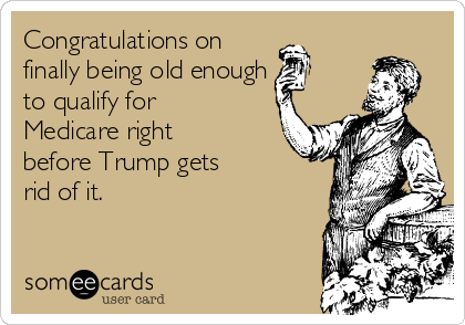 Congratulations on 
finally being old enough
to qualify for
Medicare right
before Trump gets 
rid of it.