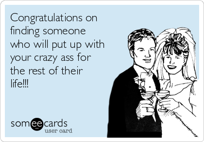 Congratulations on
finding someone
who will put up with
your crazy ass for
the rest of their
life!!! 