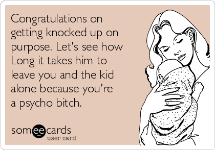 Congratulations on
getting knocked up on
purpose. Let's see how
Long it takes him to
leave you and the kid
alone because you're
a psycho bitch.