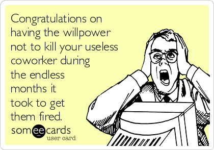 Congratulations on
having the willpower
not to kill your useless
coworker during
the endless
months it
took to get
them fired.