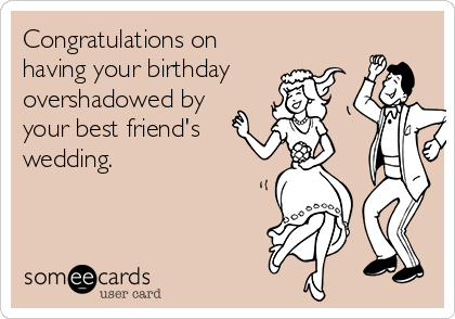 Congratulations on
having your birthday
overshadowed by
your best friend's
wedding.