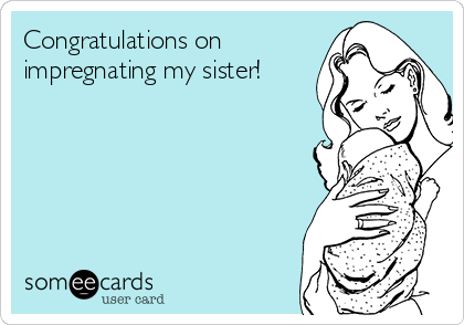 Congratulations on 
impregnating my sister!