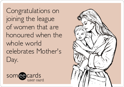 Congratulations on
joining the league
of women that are
honoured when the
whole world
celebrates Mother's
Day.