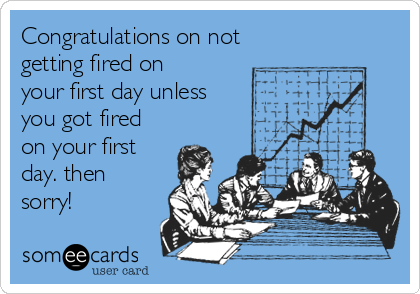 Congratulations on not 
getting fired on
your first day unless
you got fired
on your first
day. then
sorry!