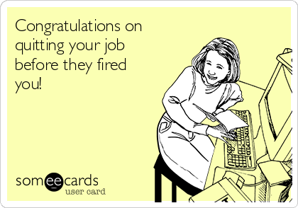Congratulations on
quitting your job
before they fired
you!