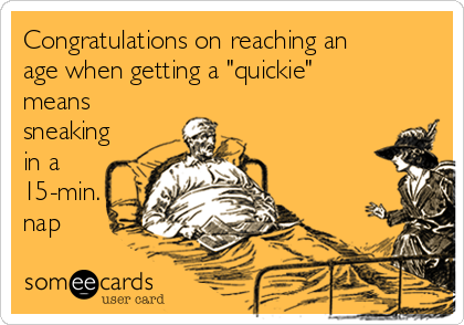 Congratulations on reaching an
age when getting a "quickie"
means
sneaking
in a
15-min.
nap