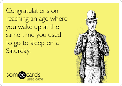 Congratulations on 
reaching an age where
you wake up at the
same time you used
to go to sleep on a
Saturday.