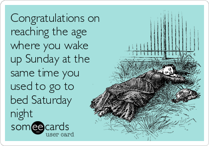 Congratulations on
reaching the age
where you wake
up Sunday at the
same time you
used to go to
bed Saturday
night