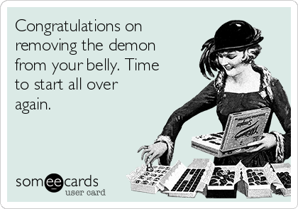 Congratulations on
removing the demon
from your belly. Time
to start all over
again.
