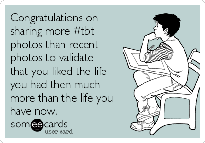 Congratulations on
sharing more #tbt
photos than recent
photos to validate
that you liked the life
you had then much
more than the life you
have now. 