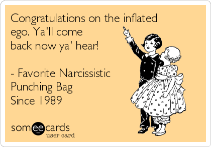 Congratulations on the inflated
ego. Ya'll come
back now ya' hear!

- Favorite Narcissistic
Punching Bag 
Since 1989