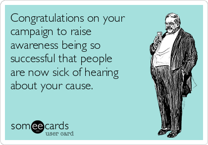 Congratulations on your
campaign to raise
awareness being so
successful that people
are now sick of hearing
about your cause.