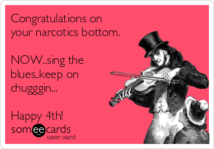 Congratulations on
your narcotics bottom. 

NOW..sing the
blues..keep on
chugggin...

Happy 4th! 