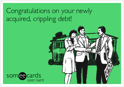 Congratulations on your newly
acquired, crippling debt!