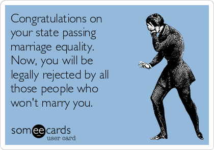 Congratulations on
your state passing
marriage equality.
Now, you will be
legally rejected by all
those people who
won't marry you.