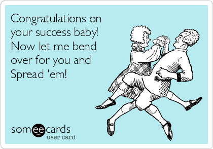 Congratulations on
your success baby!
Now let me bend
over for you and
Spread 'em!