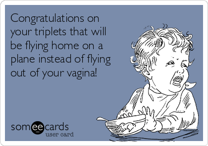 Congratulations on
your triplets that will
be flying home on a
plane instead of flying
out of your vagina!