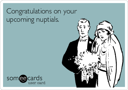 Congratulations on your
upcoming nuptials.